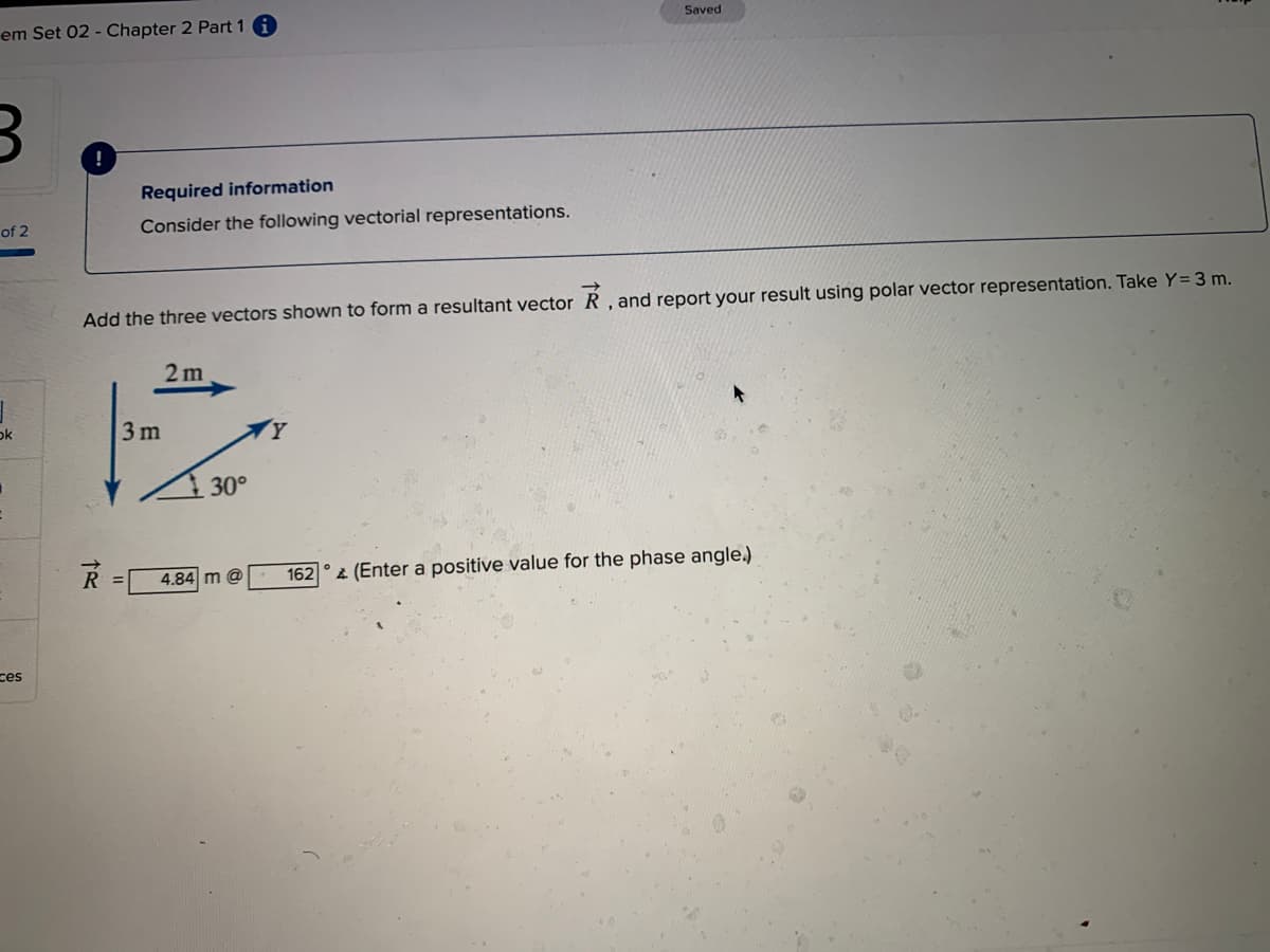 Saved
em Set 02 - Chapter 2 Part 1
Required information
of 2
Consider the following vectorial representations.
Add the three vectors shown to form a resultant vector R , and report your result using polar vector representation. Take Y= 3 m.
2 m
ok
3 m
30°
162
2 (Enter a positive value for the phase angle.)
4.84 m @
ces
