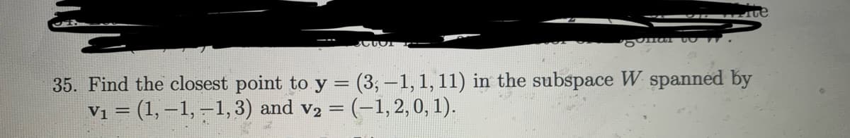 rue
CUT
har 1.
35. Find the closest point to y = (3,-1, 1, 11) in the subspace W spanned by
V₁ = (1,-1,-1, 3) and v₂ = (-1, 2, 0, 1).