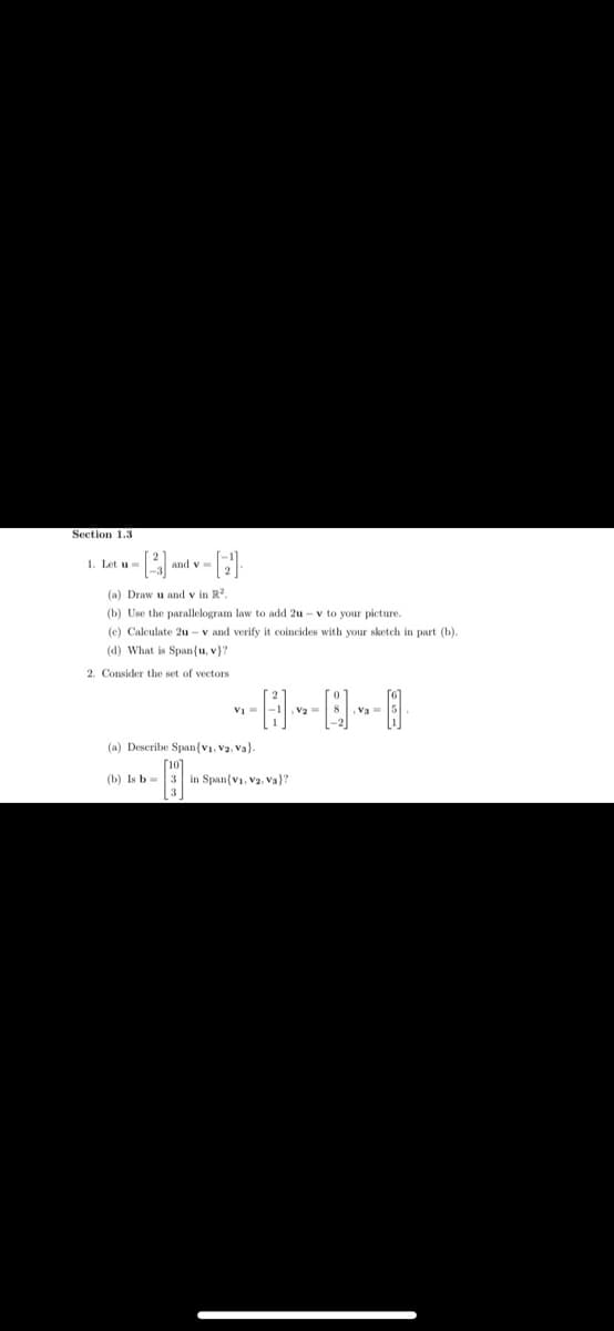 Section 1.3
1. Let u
(a) Draw u and v in R2.
(b) Use the parallelogram law to add 2u - v to your picture.
(c) Calculate 2u - v and verify it coincides with your sketch in part (b).
(d) What is Span(u, v}?
2. Consider the set of vectors
Va =
(a) Describe Span{v1, Va, Va).
(b) Is b=
3 in Span(vi, Va, Va)?
3
