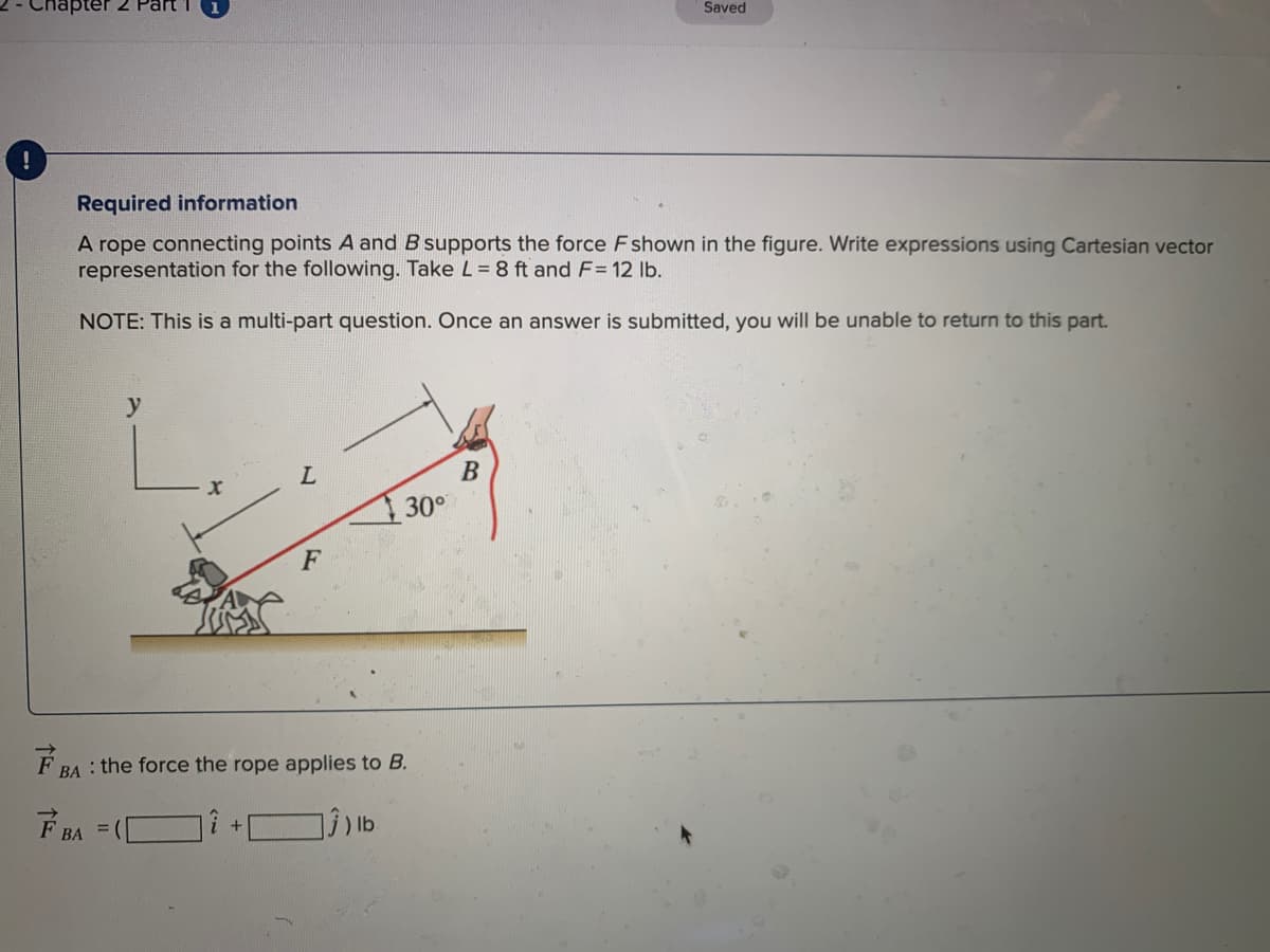 napter 2 Part
Saved
Required information
A rope connecting points A and B supports the force F shown in the figure. Write expressions using Cartesian vector
representation for the following. Take L= 8 ft and F= 12 lb.
NOTE: This is a multi-part question. Once an answer is submitted, you will be unable to return to this part.
В
30°
F
F BA : the force the rope applies to B.
F BA =
