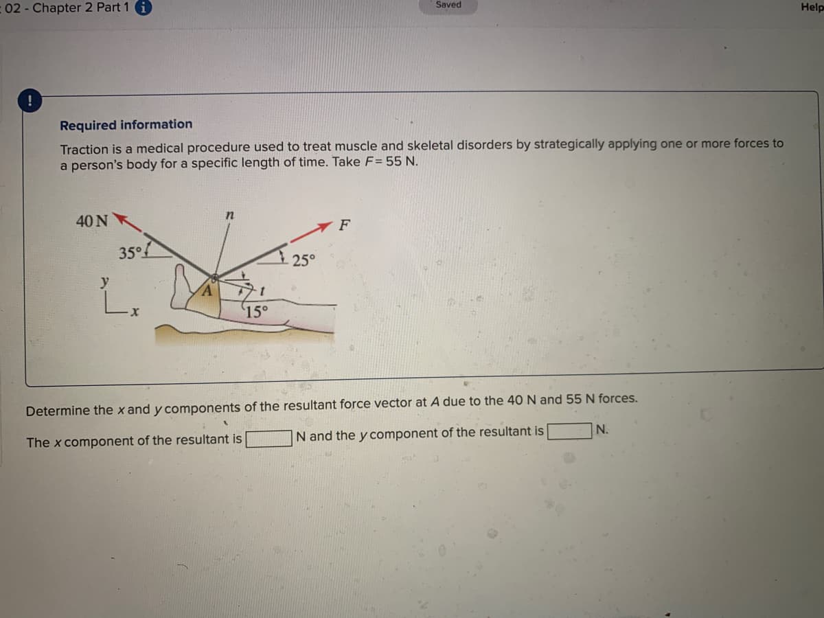 Saved
:02- Chapter 2 Part 1 i
Help
Required information
Traction is a medical procedure used to treat muscle and skeletal disorders by strategically applying one or more forces to
a person's body for a specific length of time. Take F= 55 N.
40 N
F
35°f
25°
y
15°
Determine the x and y components of the resultant force vector at A due to the 40 N and 55 N forces.
N.
N and the y component of the resultant is
The x component of the resultant is
