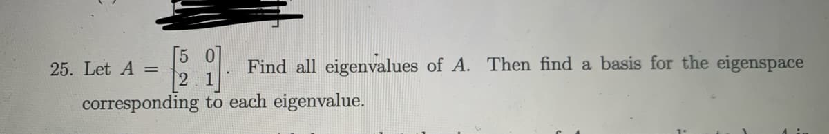 [5
25. Let A =
2 1
Find all eigenvalues of A. Then find a basis for the eigenspace
corresponding to each eigenvalue.