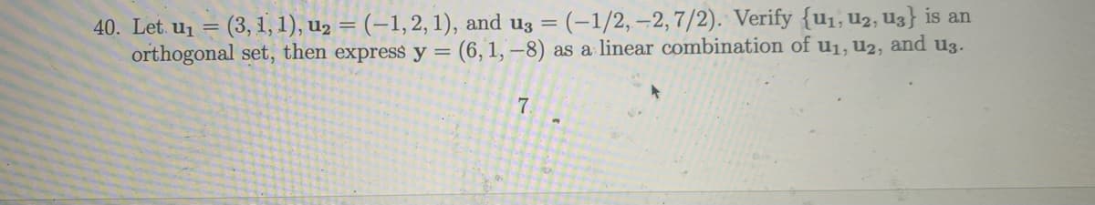 40. Let u₁ = (3, 1, 1), u₂ = (-1, 2, 1), and u3 = (-1/2,-2, 7/2). Verify {u₁, U2, U3} is an
orthogonal set, then express y = (6, 1,-8) as a linear combination of u₁, U2, and u3.
7
a