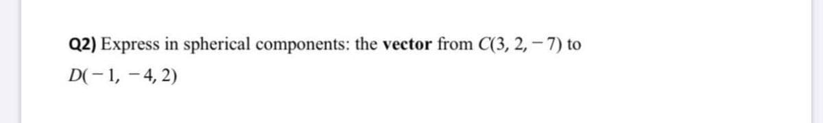 Q2) Express in spherical components: the vector from C(3, 2, – 7) to
D(- 1, - 4, 2)
