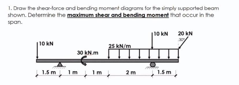 1. Draw the shear-force and bending moment diagrams for the simply supported beam
shown. Determine the maximum shear and bending moment that occur in the
span.
10 kN
20 kN
30
10 kN
25 kN/m
30 kN.m
1.5 m
1 m
1 m
2 m
1.5 m
