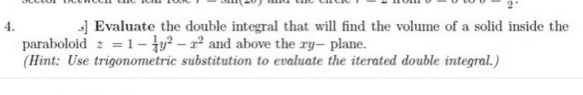 4.
] Evaluate the double integral that will find the volume of a solid inside the
paraboloid 2 = 1-y²-2² and above the ry- plane.
(Hint: Use trigonometric substitution to evaluate the iterated double integral.)