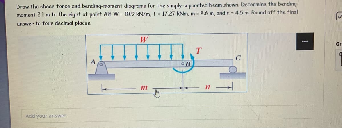 Draw the shear-force and bending-moment diagrams for the simply supported beam shown. Determine the bending
moment 2.1 m to the right of point Aif W = 10.9 kN/m, T = 17.27 kNm, m = 8.6 m, and n = 4.5 m. Round off the final
answer to four decimal places.
W
T
mtiy
A
B
m
n
Add your answer
Gr
1