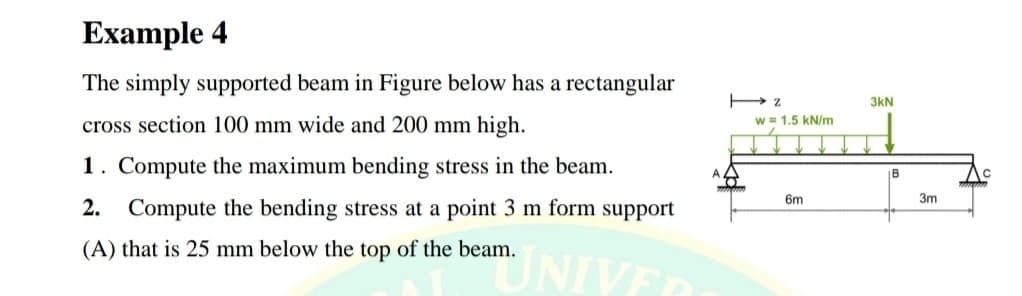 Example 4
The simply supported beam in Figure below has a rectangular
3kN
cross section 100 mm wide and 200 mm high.
w = 1.5 kN/m
1. Compute the maximum bending stress in the beam.
B
6m
3m
2. Compute the bending stress at a point 3 m form support
(A) that is 25 mm below the top of the beam.
NIVE
