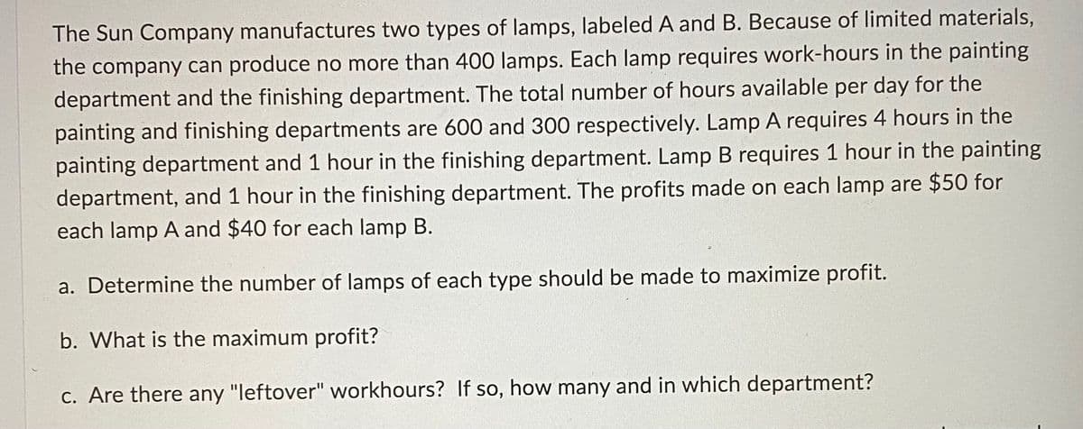 The Sun Company manufactures two types of lamps, labeled A and B. Because of limited materials,
the company can produce no more than 400 lamps. Each lamp requires work-hours in the painting
department and the finishing department. The total number of hours available per day for the
painting and finishing departments are 600 and 300 respectively. Lamp A requires 4 hours in the
painting department and 1 hour in the finishing department. Lamp B requires 1 hour in the painting
department, and 1 hour in the finishing department. The profits made on each lamp are $50 for
each lamp A and $40 for each lamp B.
a. Determine the number of lamps of each type should be made to maximize profit.
b. What is the maximum profit?
c. Are there any "leftover" workhours? If so, how many and in which department?
