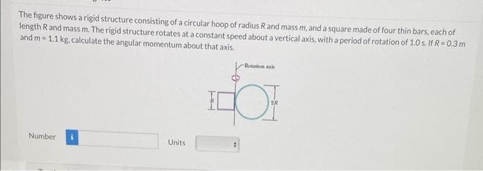 The figure shows a rigid structure consisting of a circular hoop of radius R and mass m, and a square made of four thin bars, each of
length Rand mass m. The rigid structure rotates at a constant speed about a vertical axis, with a period of rotation of 1.0 s. If R = 0.3 m
and m=1.1 kg, calculate the angular momentum about that axis.
Number
Units
-Rotation axis
OF
2R