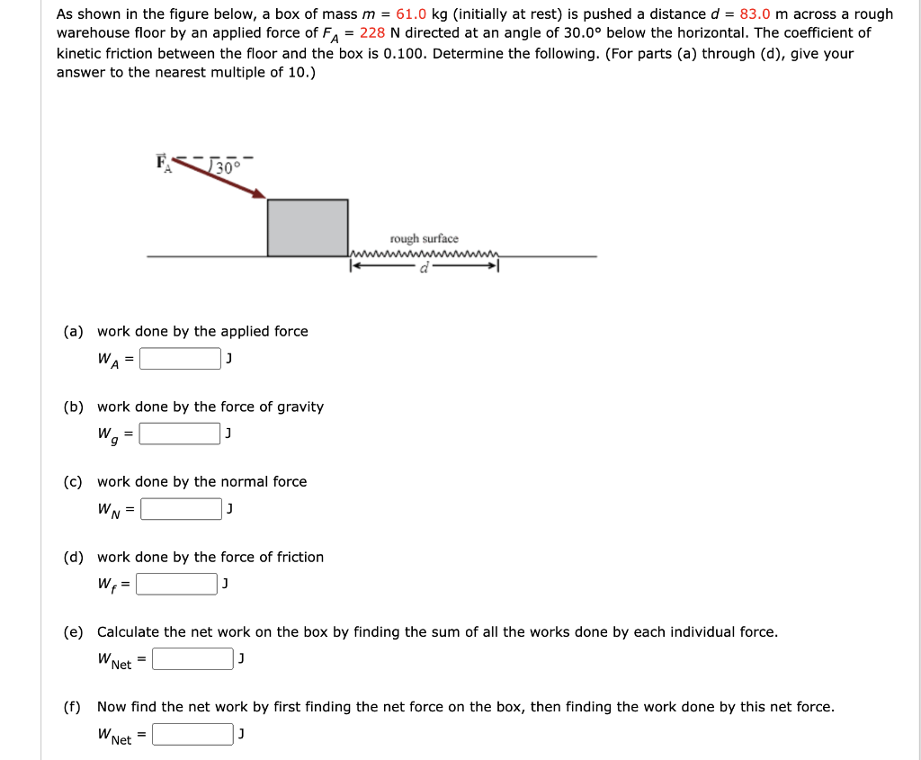 As shown in the figure below, a box of mass m = 61.0 kg (initially at rest) is pushed a distance d = 83.0 m across a rough
warehouse floor by an applied force of FA = 228 N directed at an angle of 30.0° below the horizontal. The coefficient of
kinetic friction between the floor and the box is 0.100. Determine the following. (For parts (a) through (d), give your
answer to the nearest multiple of 10.)
(a) work done by the applied force
WA
(b) work done by the force of gravity
W =
9
(c) work done by the normal force
WN =
(d) work done by the force of friction
Wf =
(e) Calculate the net work on the box by finding the sum of all the works done by each individual force.
W Net
=
rough surface
wwwwwwwwwwwwww
d
(f) Now find the net work by first finding the net force on the box, then finding the work done by this net force.
W Net
=