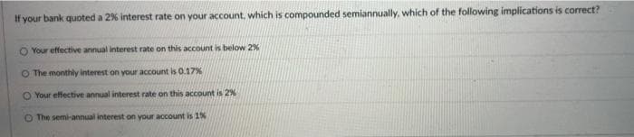 If your bank quoted a 2% interest rate on your account, which is compounded semiannually, which of the following implications is correct?
O Your effective annual interest rate on this account is below 2%
The monthly interest on your account is 0.17%
O Your effective annual interest rate on this account is 2%
O The semi-annual interest on your account is 1%