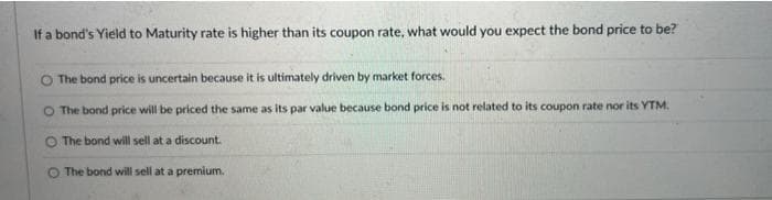 If a bond's Yield to Maturity rate is higher than its coupon rate, what would you expect the bond price to be?
The bond price is uncertain because it is ultimately driven by market forces.
O The bond price will be priced the same as its par value because bond price is not related to its coupon rate nor its YTM.
O The bond will sell at a discount.
The bond will sell at a premium.