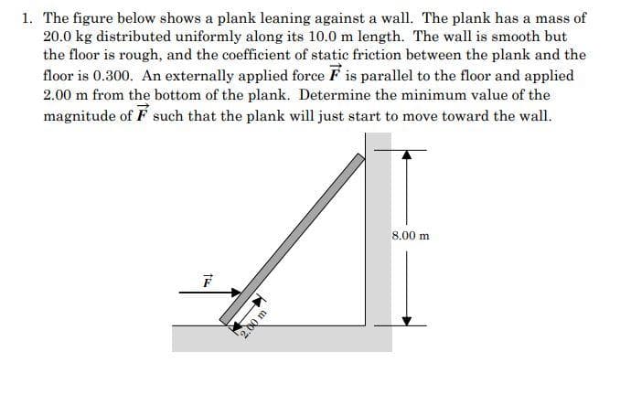 1. The figure below shows a plank leaning against a wall. The plank has a mass of
20.0 kg distributed uniformly along its 10.0 m length. The wall is smooth but
the floor is rough, and the coefficient of static friction between the plank and the
floor is 0.300. An externally applied force Fis parallel to the floor and applied
2.00 m from the bottom of the plank. Determine the minimum value of the
magnitude of such that the plank will just start to move toward the wall.
F
KE
2,00 m
8.00 m