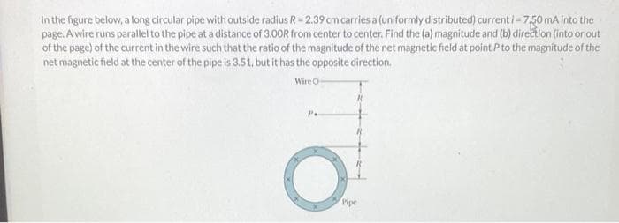 In the figure below, a long circular pipe with outside radius R=2.39 cm carries a (uniformly distributed) current i = 7.50 mA into the
page. A wire runs parallel to the pipe at a distance of 3.00R from center to center. Find the (a) magnitude and (b) direction (into or out
of the page) of the current in the wire such that the ratio of the magnitude of the net magnetic field at point P to the magnitude of the
net magnetic field at the center of the pipe is 3.51, but it has the opposite direction.
Wire O
Pipe