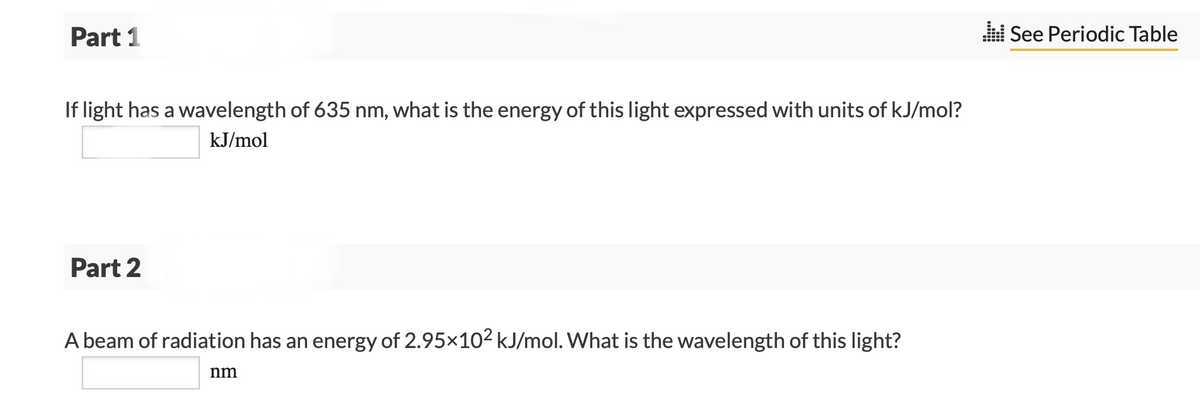 Part 1
If light has a wavelength of 635 nm, what is the energy of this light expressed with units of kJ/mol?
kJ/mol
Part 2
A beam of radiation has an energy of 2.95×10² kJ/mol. What is the wavelength of this light?
nm
See Periodic Table