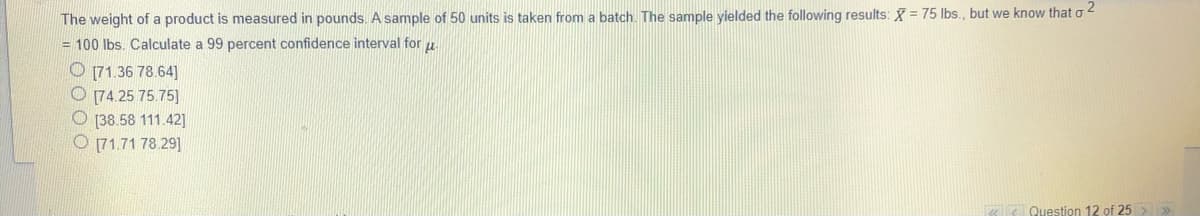 The weight of a product is measured in pounds. A sample of 50 units is taken from a batch. The sample yielded the following results: X = 75 Ibs., but we know that o 4
= 100 Ibs. Calculate a 99 percent confidence interval for u
O 171.36 78.64]
O 74.25 75.75]
O [38.58 111.42]
O 71.71 78.29]
Question 12 of 25 > >
