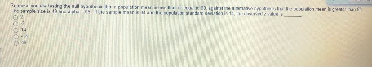 Suppose you are testing the null hypothesis that a population mean is less than or equal to 80, against the alternative hypothesis that the population mean is greater than 80.
The sample size is 49 and alpha =.05. If the sample mean is 84 and the population standard deviation is 14, the observed z value is
2
O -2
O 14
O -14
O 49
