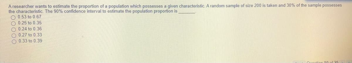 A researcher wants to estimate the proportion of a population which possesses a given characteristic. A random sample of size 200 is taken and 30% of the sample possesses
the characteristic. The 90% confidence interval to estimate the population proportion is
O 0.53 to 0.67
O 0.25 to 0.35
O 0.24 to 0.36
O 0.27 to 0.33
O 0.33 to 0.39
