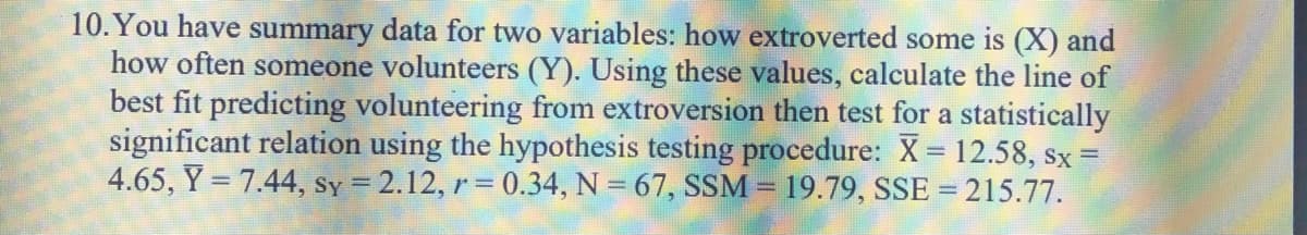 10.You have summary data for two variables: how extroverted some is (X) and
how often someone volunteers (Y). Using these values, calculate the line of
best fit predicting volunteering from extroversion then test for a statistically
significant relation using the hypothesis testing procedure: X = 12.58, sx =
4.65, Y = 7.44, Sy = 2.12, r = 0.34, N = 67, SSM = 19.79, SSE =215.77.
!!
