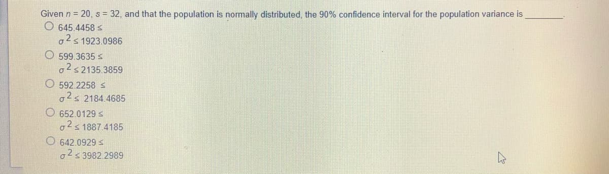 Given n = 20, s = 32, and that the population is normally distributed, the 90% confidence interval for the population variance is
O 645.4458 s
o2s 1923.0986
O 599.3635 s
2s2135.3859
O 592.2258s
o2s 2184.4685
O 652.0129 S
o2s 1887.4185
O 642.0929 s
o2s 3982.2989
