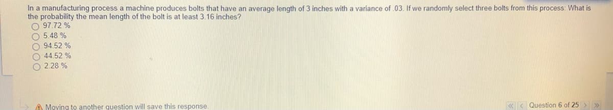 In a manufacturing process a machine produces bolts that have an average length of 3 inches with a variance of .03. If we randomly select three bolts from this process: What is
the probability the mean length of the bolt is at least 3.16 inches?
O 97.72 %
O 5.48 %
O 94.52 %
O 44.52 %
O 2.28 %
A Moving to another question will save this response
« < Question 6 of 25 > »
