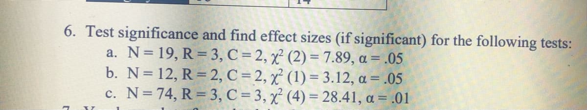 6. Test significance and find effect sizes (if significant) for the following tests:
a. N= 19, R = 3, C = 2, x² (2) = 7.89, a = .05
b. N= 12, R = 2, C = 2, x² (1) = 3.12, a = .05
c. N=74, R = 3, C = 3, x (4) = 28.41, a = .01
