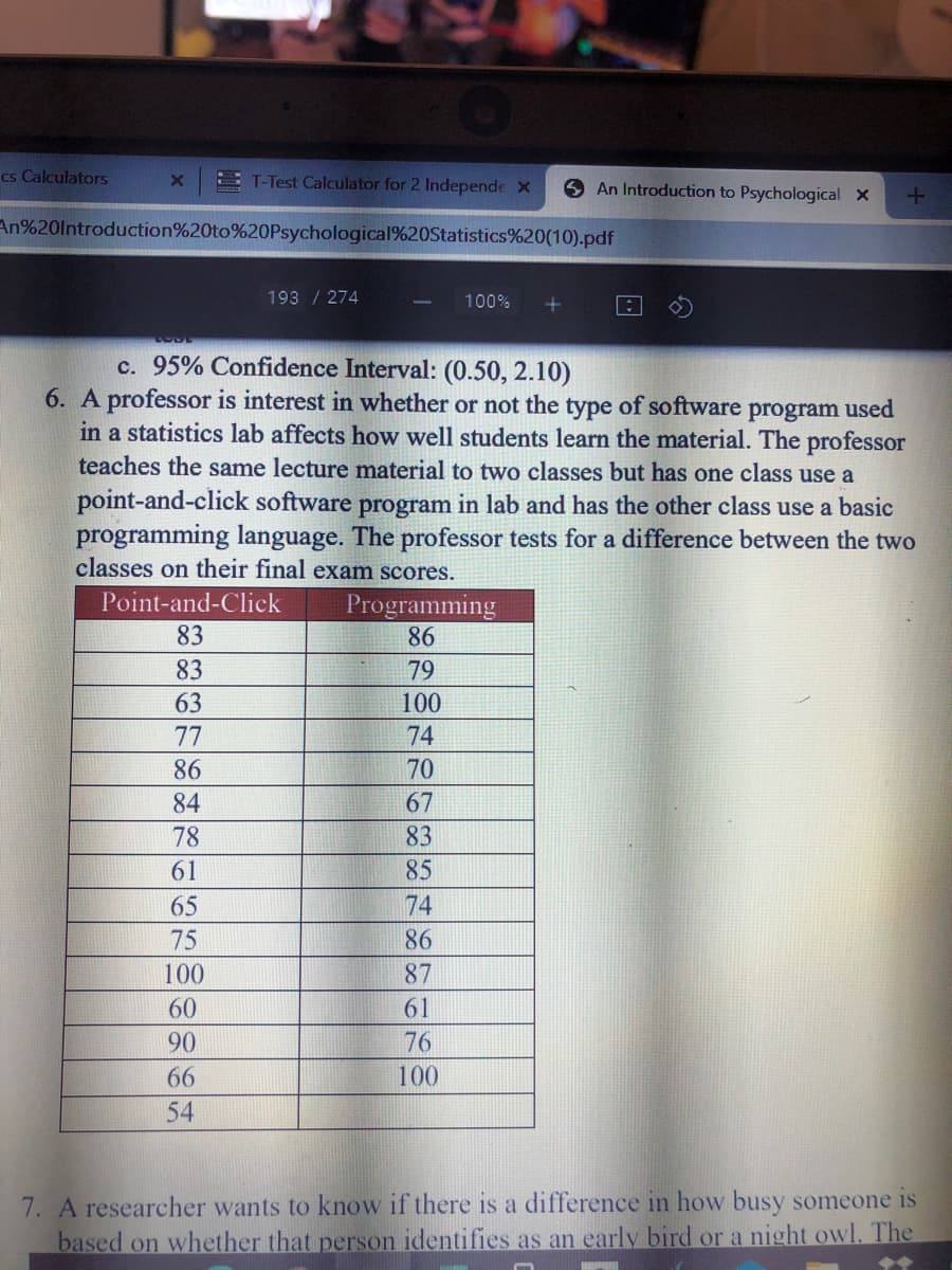 cs Calculators
E T-Test Calculator for 2 Independe X
An Introduction to Psychological x
An%20lntroduction%20to%20Psychological%20Statistics%20(10).pdf
193 / 274
100%
c. 95% Confidence Interval: (0.50, 2.10)
6. A professor is interest in whether or not the type of software
in a statistics lab affects how well students learn the material. The professor
teaches the same lecture material to two classes but has one class use a
program
used
point-and-click software program in lab and has the other class use a basic
programming language. The professor tests for a difference between the two
classes on their final exam scores.
Point-and-Click
Programming
86
83
83
79
63
100
77
74
86
70
84
67
78
83
61
85
65
74
75
86
100
87
60
61
90
76
66
100
54
7. A researcher wants to know if there is a difference in how busy someone is
based on whether that person identifies as an early bird or a night owl. The
