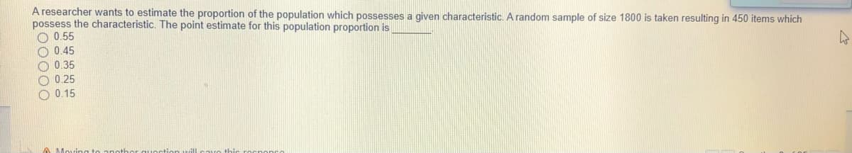 A researcher wants to estimate the proportion of the population which possesses a given characteristic. A random sample of size 1800 is taken resulting in 450 items which
possess the characteristic. The point estimate for this population proportion is
O 0.55
O 0.45
O 0.35
O 0.25
O 0.15
A Mc
