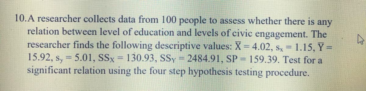 10.A researcher collects data from 100 people to assess whether there is any
relation between level of education and levels of civic engagement. The
researcher finds the following descriptive values: X = 4.02, sx = 1.15, Y =
15.92, s, = 5.01, SSx = 130.93, SSy = 2484.91, SP = 159.39. Test for a
significant relation using the four step hypothesis testing procedure.
%3D
%3D
