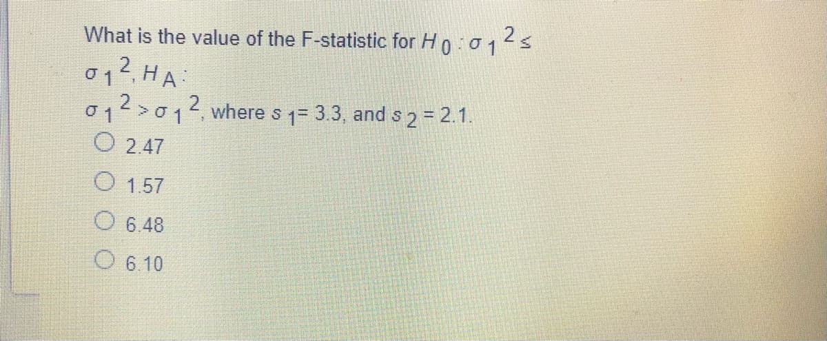 What is the value of the F-statistic for Hn:012s
2
01, HA:
012>014 where s 1= 3.3, and s 2= 2.1.
O 2.47
O 1.57
O 6 48
O 6 10
