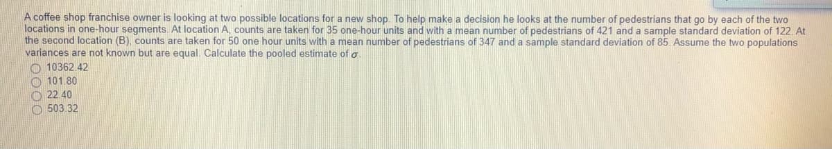 A coffee shop franchise owner is looking at two possible locations for a new shop. To help make a decision he looks at the number of pedestrians that go by each of the two
locations in one-hour segments. At location A, counts are taken for 35 one-hour units and with a mean number of pedestrians of 421 and a sample standard deviation of 122. At
the second location (B), counts are taken for 50 one hour units with a mean number of pedestrians of 347 and a sample standard deviation of 85. Assume the two populations
variances are not known but are equal. Calculate the pooled estimate of o
O 10362.42
O 101 80
O 22.40
O 503 32
