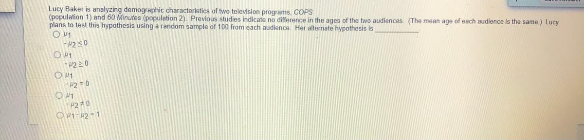 Lucy Baker is analyzing demographic characteristics of two television programs, COPS
(population 1) and 60 Minutes (population 2). Previous studies indicate no difference in the ages of the two audiences. (The mean age of each audience is the same.) Lucy
plans to test this hypothesis using a random sample of 100 from each audience. Her alternate hypothesis is
O P1
-P2 50
O P1
-#2 20
O H1
- P2 = 0
P2# 0
O 41- 42 = 1
