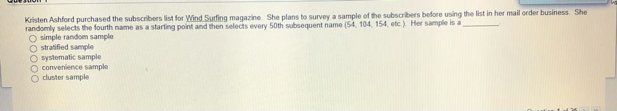 Kristen Ashford purchased the subscribers list for Wind Surfing magazine. She plans to survey a sample of the subscribers before using the list in her mail order business. She
randomly selects the fourth name as a starting point and then selects every 50th subsequent name (54, 104, 154, etc.). Her sample is a
O simple random sample
O stratified sample
O systematic sample
O convenience sample
O cluster sample
