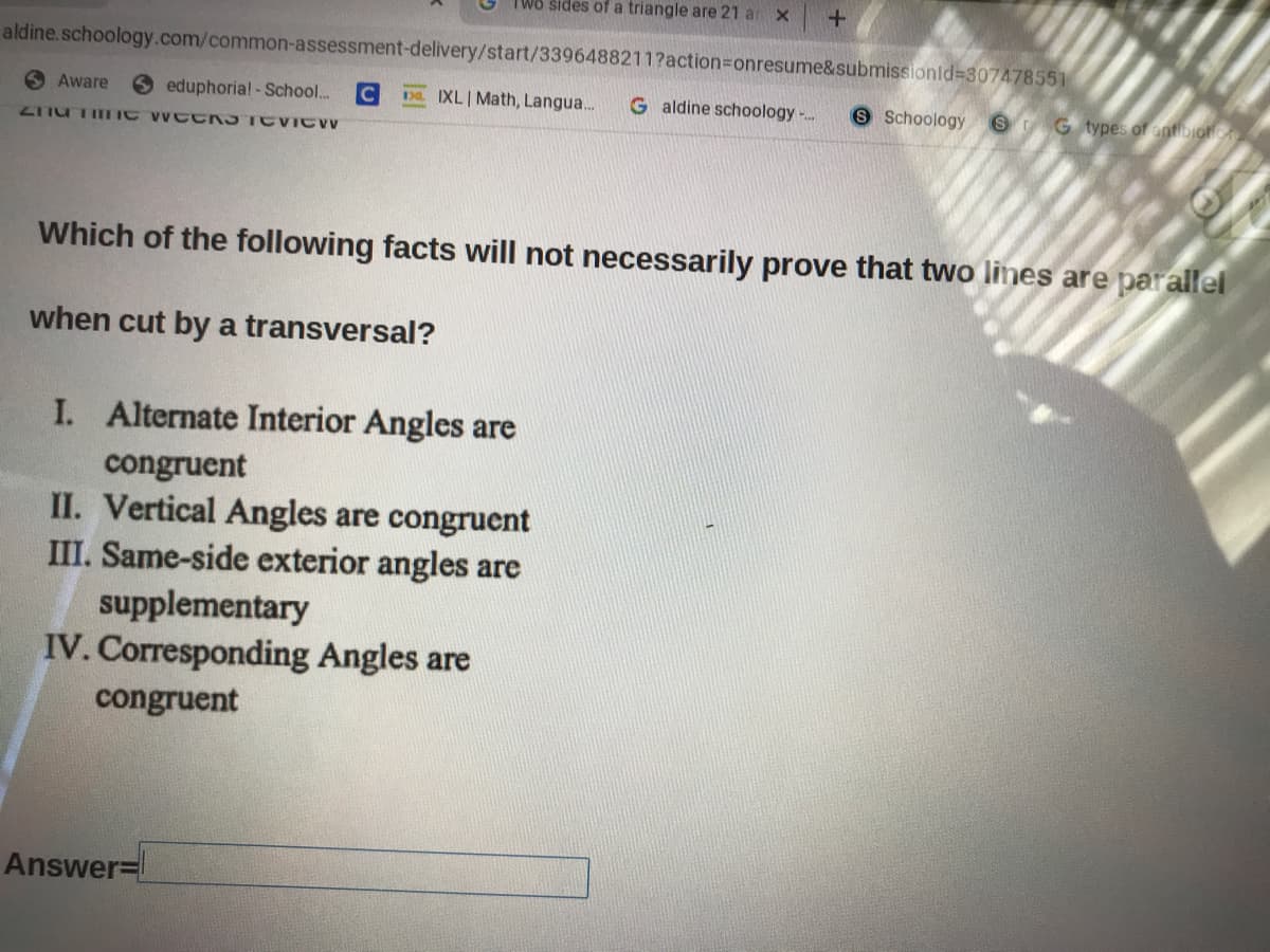 TWo sides of a triangle are 21 ar
aldine.schoology.com/common-assessment-delivery/start/3396488211?action%3Donresume&submissionld=307478551
O Aware
O eduphoria! -School...
Da. IXL| Math, Langua.
G aldine schoology -.
8 Schoology
G types of antDIOn CA
ZITU TITIC WC CR3TE ICW
Which of the following facts will not necessarily prove that two lines are parallel
when cut by a transversal?
I. Alternate Interior Angles are
congruent
II. Vertical Angles are congruent
III. Same-side exterior angles are
supplementary
IV. Corresponding Angles are
congruent
Answer=
