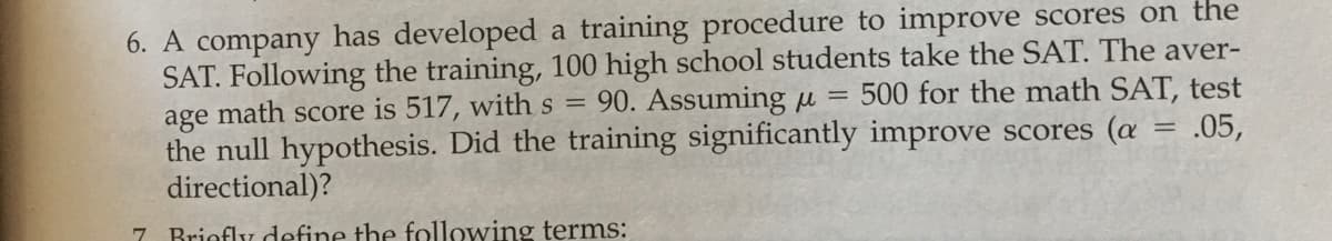 6. A company has developed a training procedure to improve scores on the
SAT. Following the training, 100 high school students take the SAT. The aver-
age math score is 517, withs = 90. Assuming u
the null hypothesis. Did the training significantly improve scores (a = .05,
directional)?
= 500 for the math SAT, test
7 Briofly define the following terms:
