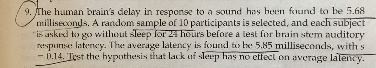 9. The human brain's delay in response to a sound has been found to be 5.68
milliseconds. A random sample of 10 participants is selected, and each subject
is asked to go without sleep for 24 hours before a test for brain stem auditory
response latency. The average latency is found to be 5.85 milliseconds, with s
=0.14. Test the hypothesis that lack of sleep has no effect on average latency.
