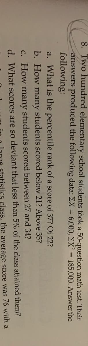 8. Two hundred elementary school students took a 50-question math test. Their
answers produced the following data: EX = 6,000, EX² = 185,000. Answer the
following:
a. What is the percentile rank of a score of 37? Of 22?
b. How many students scored below 21? Above 35?
C. How many students scored between 27 and 34?
d. What scores are so deviant that less than 5% of the class attained them?
76 with
