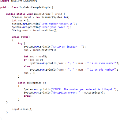 import java.util.Scanner;
public class TryCatchExampleSimple {
public static void main(String[] args) {
Scanner input = new Scanner(System.in);
int num = 0;
System.out.println("Even number tester.\n");
System.out.println("Enter your name: ");
String name = input.nextLine();
}
}
while (true)
(
try {
System.out.println("Enter an integer : ");
num = input.nextInt();
}
int mod num2;
if (nod == 0)
else
num = 0;
System.out.println(name +
System.out.println(name
}
catch (Exception e)
{
System.out.println("ERROR: The number you entered is illegal!");
System.out.println("Exception
error: "+e.toString());
break;
nun
is an even number");
num + " is an odd number");
input.close();