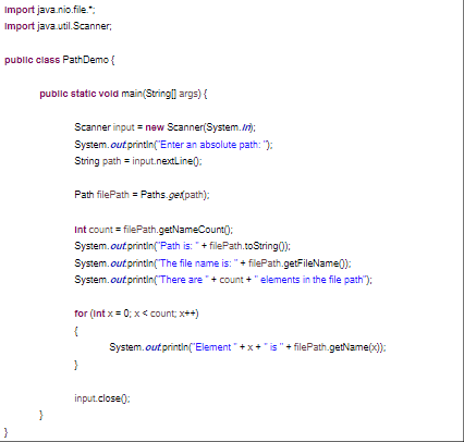 Import java.nio.file.";
Import java.util.Scanner,
public class PathDemo {
}
public static void main(String[] args) {
}
Scanner input = new Scanner(System.in);
System.out.println("Enter an absolute path: ");
String path = input.nextLine():
Path filePath Paths.get(path);
Int count=filePath.getNameCount();
System.out.println("Path is: "+filePath.toString());
System.out.println("The file name is: " + filePath.getFileName():
System.out.println("There are "+count + "elements in the file path");
for (int x=0; x<count; x++)
{
}
System.out.println("Element"+x+" is " + filePath.getName(x));
input.close():