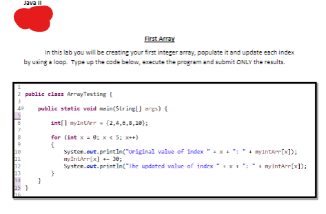 6
7
Java II
2 public class ArrayTesting {
10
11
First Array
In this lab you will be creating your first integer array, populate it and update each index
by using a loop. Type up the code below, execute the program and submit ONLY the results.
12
13
14
15 }
16
public static void main(String[] args) {
int[] myIntArr = {2,4,6,8,10};
for (int x = 0; x < 5; x++)
System.out.println("Original value of index"+x+": + myIntArr[x]);
nyIntArr[x] +- 30;
System.out.println("The
updated value of index " + x + N + my IntArr[x]);
}
}