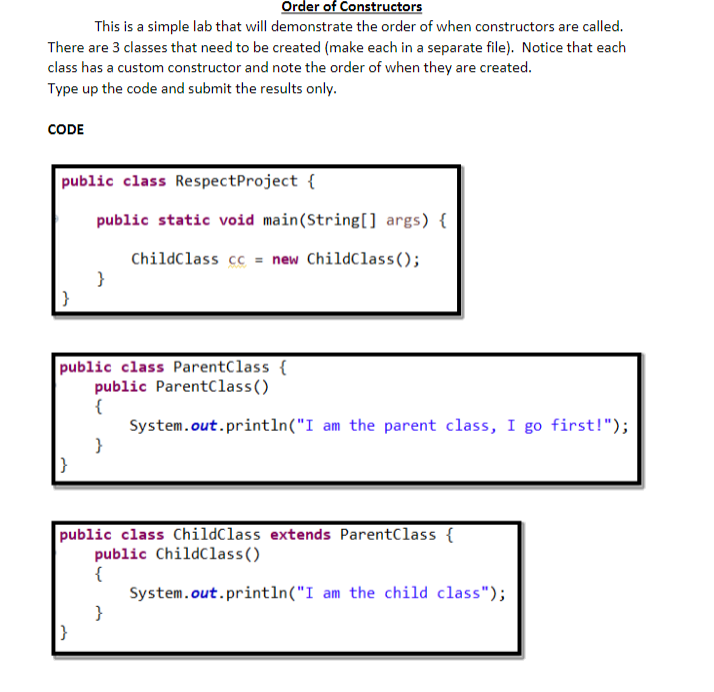 Order of Constructors
This is a simple lab that will demonstrate the order of when constructors are called.
There are 3 classes that need to be created (make each in a separate file). Notice that each
class has a custom constructor and note the order of when they are created.
Type up the code and submit the results only.
CODE
public class Respect Project {
public static void main(String[] args) {
ChildClass cc = new ChildClass();
}
public class ParentClass {
public ParentClass()
{
}
|}
}
|}
public class ChildClass extends ParentClass {
public ChildClass()
{
System.out.println("I am the parent class, I go first!");
}
System.out.println("I am the child class");