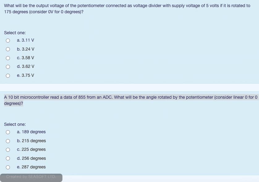 What will be the output voltage of the potentiometer connected as voltage divider with supply voltage of 5 volts if it is rotated to
175 degrees (consider OV for 0 degrees)?
Select one:
a. 3.11 V
b. 3.24 V
с. 3.58 V
d. 3.62 V
е. 3.75 V
A 10 bit microcontroller read a data of 855 from an ADC. What will be the angle rotated by the potentiometer (consider linear 0 for 0
degrees)?
Select one:
a. 189 degrees
b. 215 degrees
c. 225 degrees
d. 256 degrees
e. 287 degrees
Created by SEASOFT LTD.
