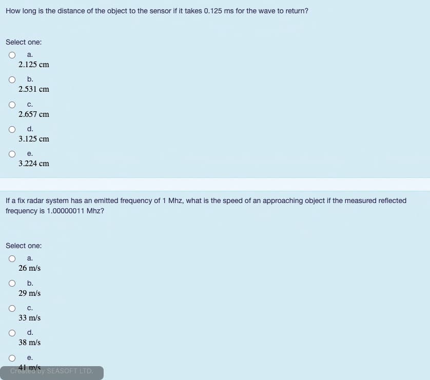 How long is the distance of the object to the sensor if it takes 0.125 ms for the wave to return?
Select one:
a.
2.125 cm
Ob.
2.531 cm
С.
2.657 cm
d.
3.125 cm
е.
3.224 cm
If a fix radar system has an emitted frequency of 1 Mhz, what is the speed of an approaching object if the measured reflected
frequency is 1.00000011 Mhz?
Select one:
a.
26 m/s
b.
29 m/s
С.
33 m/s
d.
38 m/s
е.
CreateSy SEASOFT LTD.
