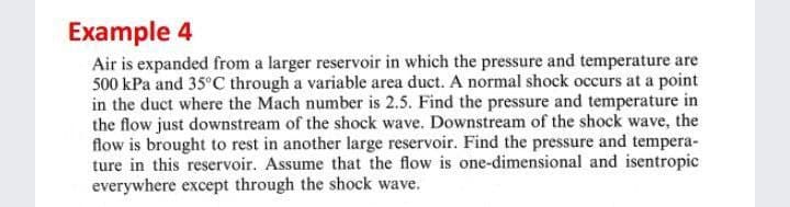 Example 4
Air is expanded from a larger reservoir in which the pressure and temperature are
500 kPa and 35°C through a variable area duct. A normal shock occurs at a point
in the duct where the Mach number is 2.5. Find the pressure and temperature in
the flow just downstream of the shock wave. Downstream of the shock wave, the
flow is brought to rest in another large reservoir. Find the pressure and tempera-
ture in this reservoir. Assume that the flow is one-dimensional and isentropic
everywhere except through the shock wave.
