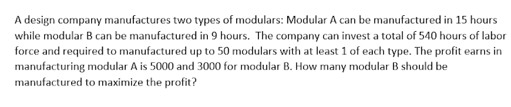 A design company manufactures two types of modulars: Modular A can be manufactured in 15 hours
while modular B can be manufactured in 9 hours. The company can invest a total of 540 hours of labor
force and required to manufactured up to 50 modulars with at least 1 of each type. The profit earns in
manufacturing modular A is 5000 and 3000 for modular B. How many modular B should be
manufactured to maximize the profit?
