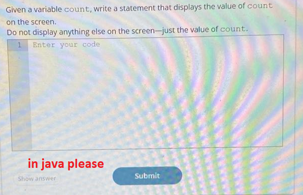 Given a variable count, write a statement that displays the value of count
on the screen.
Do not display anything else on the screen-just the value of count.
1 Enter your code
in java please
Submit
Show answer