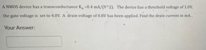 A NMOS device has a transconductance K₁ -0.4 mA/(V^2). The device has a threshold voltage of 1.0V,
the gate voltage is set to 4.0V. A drain voltage of 0.8V has been applied. Find the drain current in mA..
Your Answer: