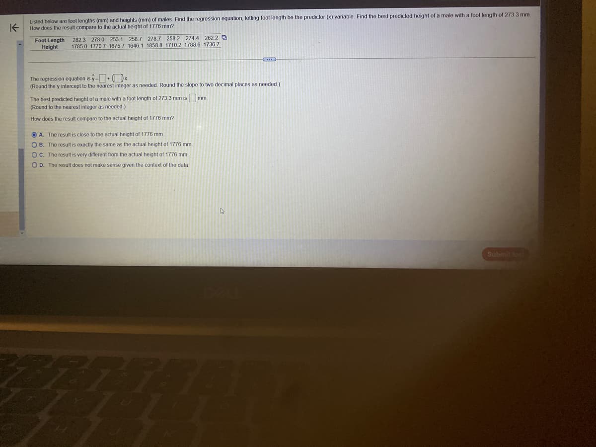 K
Listed below are foot lengths (mm) and heights (mm) of males. Find the regression equation, letting foot length be the predictor (x) variable. Find the best predicted height of a male with a foot length of 273.3 mm.
How does the result compare to the actual height of 1776 mm?
Foot Length
Height
282.3 278.0 253.1 258.7 278.7 258.2 274.4 262.2
1785.0 1770.7 1675.7 1646.1 1858.8 1710.2 1788.6 1736.7
The regression equation is y=+x
(Round the y-intercept to the nearest integer as needed. Round the slope to two decimal places as needed.).
mm.
The best predicted height of a male with a foot length of 273.3 mm is
(Round to the nearest integer as needed.)
How does the result compare to the actual height of 1776 mm?
A. The result is close to the actual height of 1776 mm.
OB. The result is exactly the same as the actual height of 1776 mm.
OC. The result is very different from the actual height of 1776 mm.
O D. The result does not make sense given the context of the data.
87
Submit tood