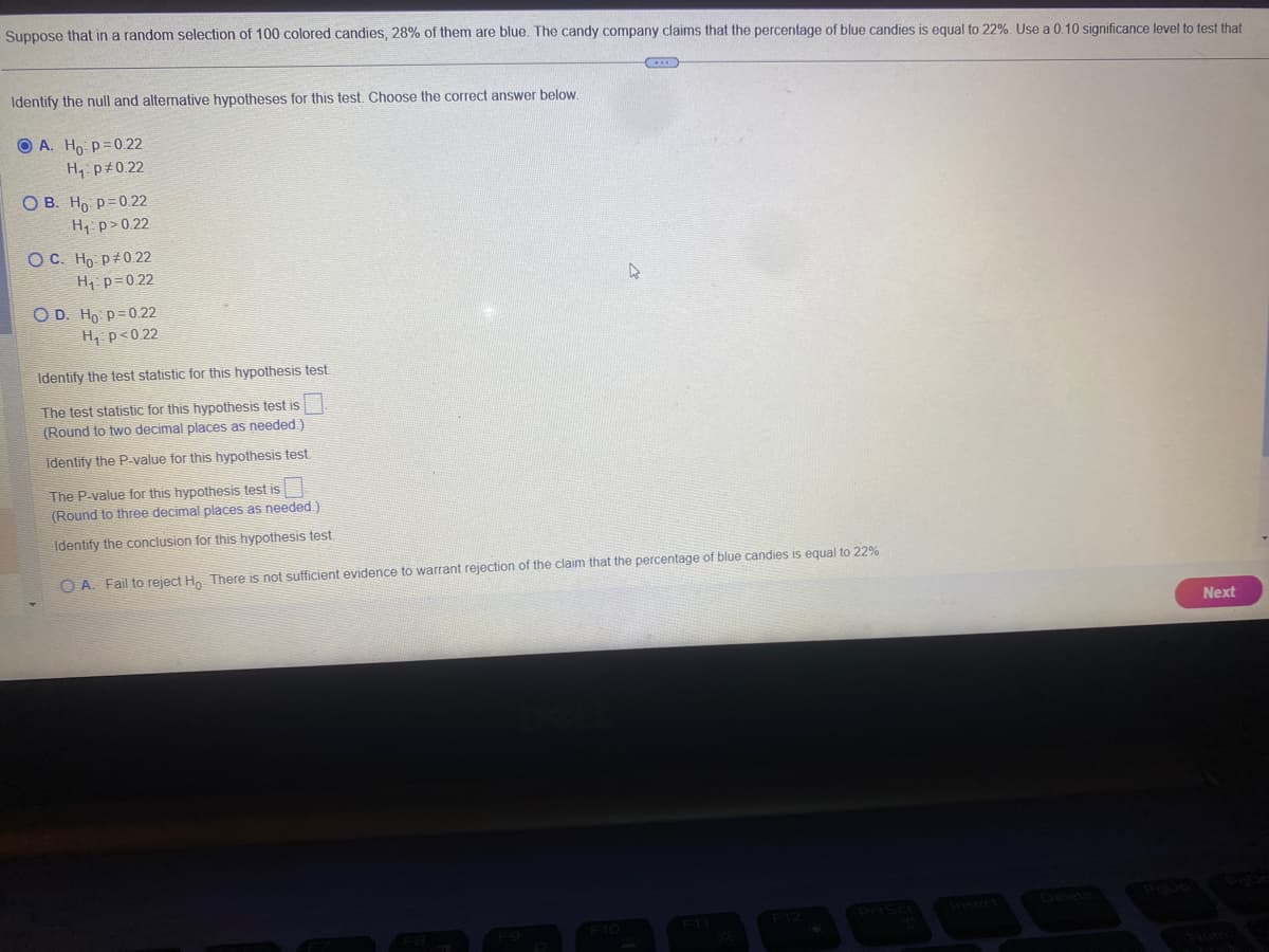 Suppose that in a random selection of 100 colored candies, 28% of them are blue. The candy company claims that the percentage of blue candies is equal to 22%. Use a 0.10 significance level to test that
Identify the null and alternative hypotheses for this test. Choose the correct answer below.
OA. Ho: p=0.22
H₁: P0.22
OB. Ho: p=0.22
H₁: p>0.22
OC. Ho: P 0.22
H₁ P=0.22
O D. Ho p=0.22
H₁ p<0.22
D
Identify the test statistic for this hypothesis test.
The test statistic for this hypothesis test is
(Round to two decimal places as needed.)
Identify the P-value for this hypothesis test.
The P-value for this hypothesis test is
(Round to three decimal places as needed.)
Identify the conclusion for this hypothesis test.
OA. Fail to reject Ho There is not sufficient evidence to warrant rejection of the claim that the percentage of blue candies is equal to 22%
Next
